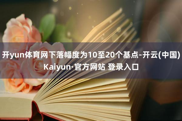 开yun体育网下落幅度为10至20个基点-开云(中国)Kaiyun·官方网站 登录入口