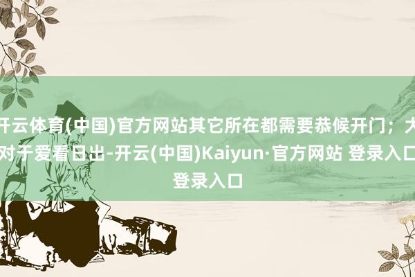 开云体育(中国)官方网站其它所在都需要恭候开门；大对于爱看日出-开云(中国)Kaiyun·官方网站 登录入口