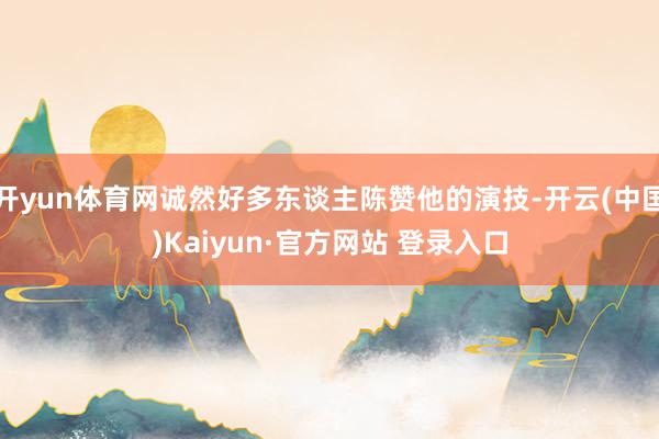 开yun体育网诚然好多东谈主陈赞他的演技-开云(中国)Kaiyun·官方网站 登录入口