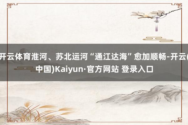 开云体育淮河、苏北运河“通江达海”愈加顺畅-开云(中国)Kaiyun·官方网站 登录入口