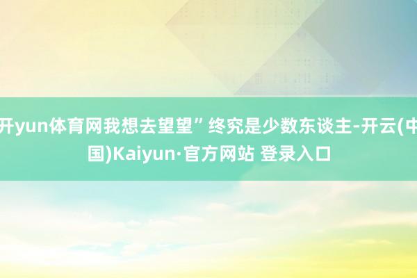 开yun体育网我想去望望”终究是少数东谈主-开云(中国)Kaiyun·官方网站 登录入口