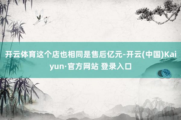 开云体育这个店也相同是售后亿元-开云(中国)Kaiyun·官方网站 登录入口