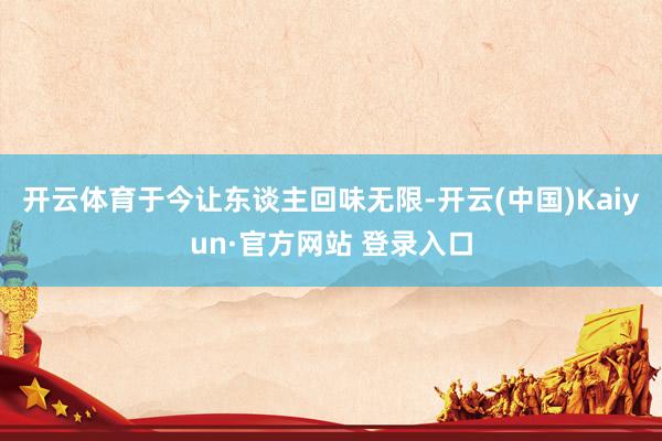 开云体育于今让东谈主回味无限-开云(中国)Kaiyun·官方网站 登录入口