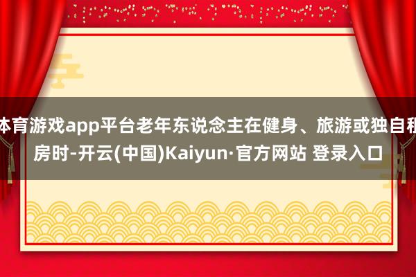体育游戏app平台老年东说念主在健身、旅游或独自租房时-开云(中国)Kaiyun·官方网站 登录入口
