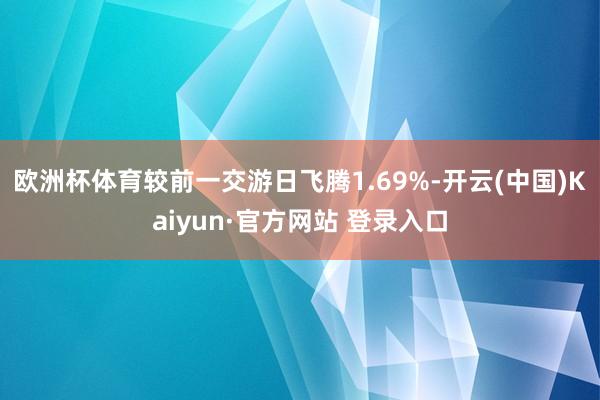 欧洲杯体育较前一交游日飞腾1.69%-开云(中国)Kaiyun·官方网站 登录入口