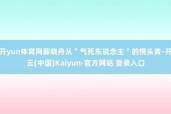 开yun体育网薛晓舟从＂气死东说念主＂的愣头青-开云(中国)Kaiyun·官方网站 登录入口