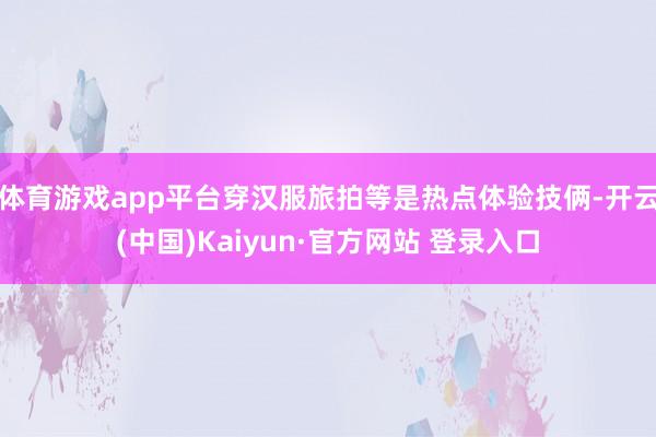 体育游戏app平台穿汉服旅拍等是热点体验技俩-开云(中国)Kaiyun·官方网站 登录入口