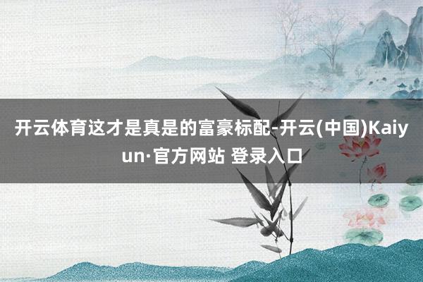 开云体育这才是真是的富豪标配-开云(中国)Kaiyun·官方网站 登录入口