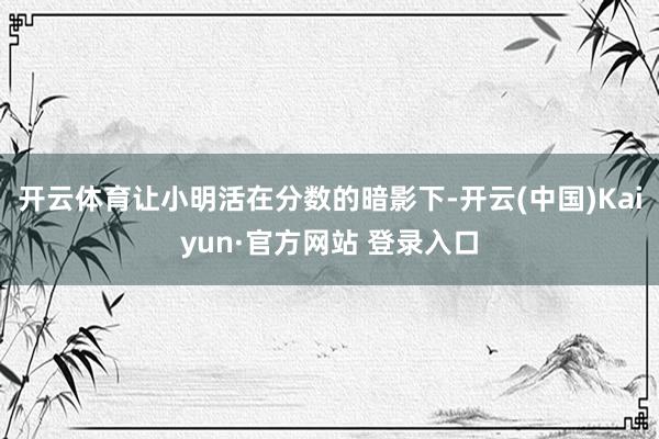 开云体育让小明活在分数的暗影下-开云(中国)Kaiyun·官方网站 登录入口