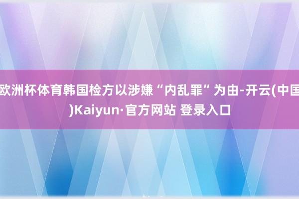 欧洲杯体育韩国检方以涉嫌“内乱罪”为由-开云(中国)Kaiyun·官方网站 登录入口
