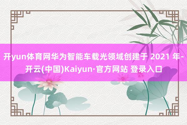 开yun体育网华为智能车载光领域创建于 2021 年-开云(中国)Kaiyun·官方网站 登录入口