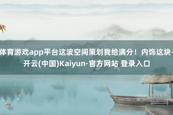 体育游戏app平台这波空间策划我给满分！内饰这块-开云(中国)Kaiyun·官方网站 登录入口
