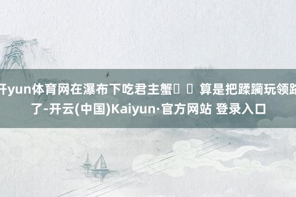 开yun体育网在瀑布下吃君主蟹⁉️算是把蹂躏玩领路了-开云(中国)Kaiyun·官方网站 登录入口