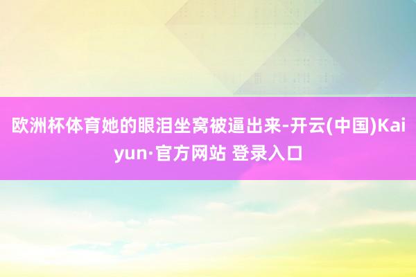 欧洲杯体育她的眼泪坐窝被逼出来-开云(中国)Kaiyun·官方网站 登录入口