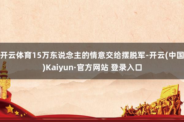 开云体育15万东说念主的情意交给摆脱军-开云(中国)Kaiyun·官方网站 登录入口