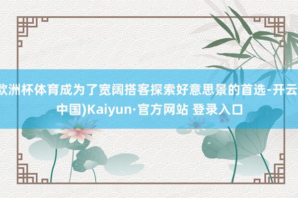 欧洲杯体育成为了宽阔搭客探索好意思景的首选-开云(中国)Kaiyun·官方网站 登录入口