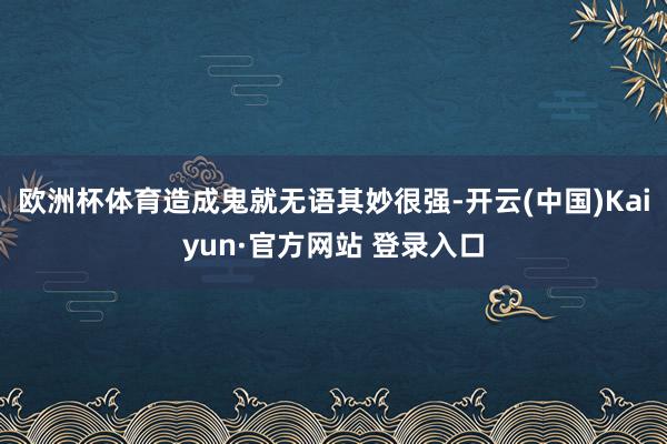 欧洲杯体育造成鬼就无语其妙很强-开云(中国)Kaiyun·官方网站 登录入口