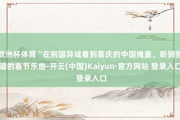 欧洲杯体育“在别国异域看到喜庆的中国掩盖、听到熟谙的春节乐曲-开云(中国)Kaiyun·官方网站 登录入口