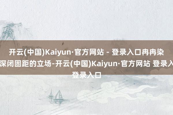 开云(中国)Kaiyun·官方网站 - 登录入口冉冉染上深闭固距的立场-开云(中国)Kaiyun·官方网站 登录入口