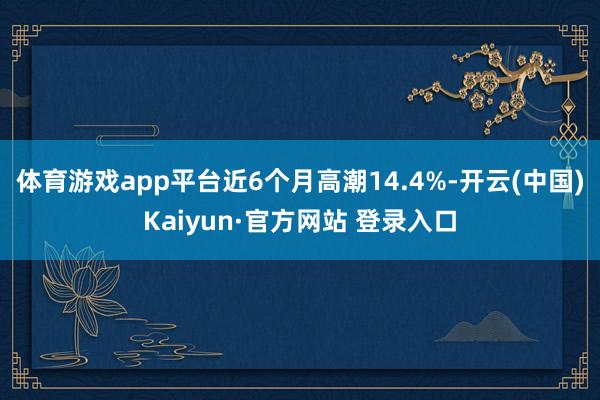 体育游戏app平台近6个月高潮14.4%-开云(中国)Kaiyun·官方网站 登录入口