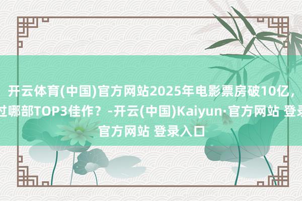 开云体育(中国)官方网站2025年电影票房破10亿，你看过哪部TOP3佳作？-开云(中国)Kaiyun·官方网站 登录入口