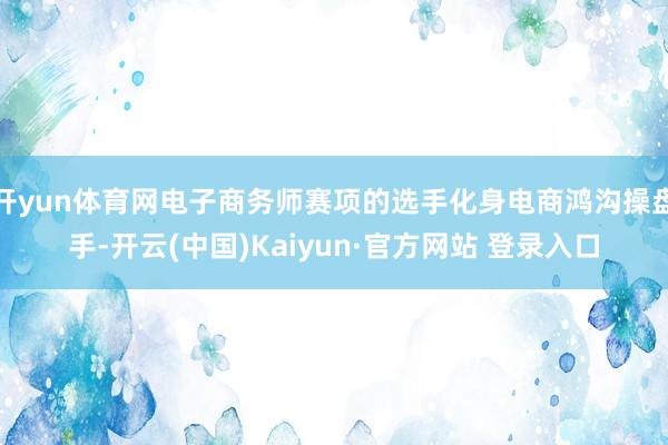开yun体育网电子商务师赛项的选手化身电商鸿沟操盘手-开云(中国)Kaiyun·官方网站 登录入口