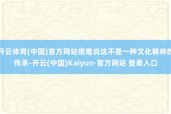 开云体育(中国)官方网站很难说这不是一种文化精神的传承-开云(中国)Kaiyun·官方网站 登录入口