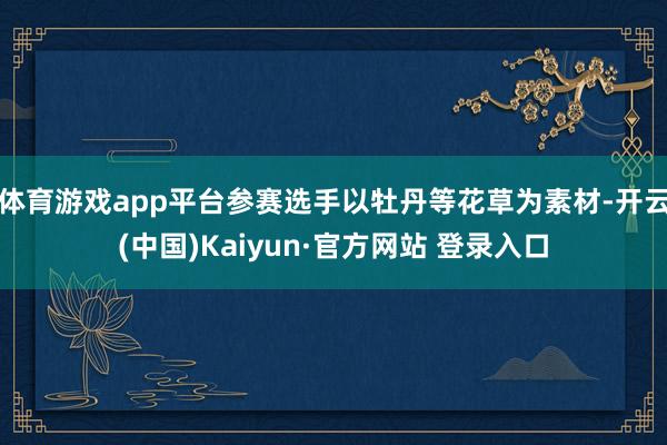 体育游戏app平台参赛选手以牡丹等花草为素材-开云(中国)Kaiyun·官方网站 登录入口