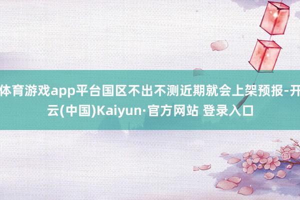 体育游戏app平台国区不出不测近期就会上架预报-开云(中国)Kaiyun·官方网站 登录入口