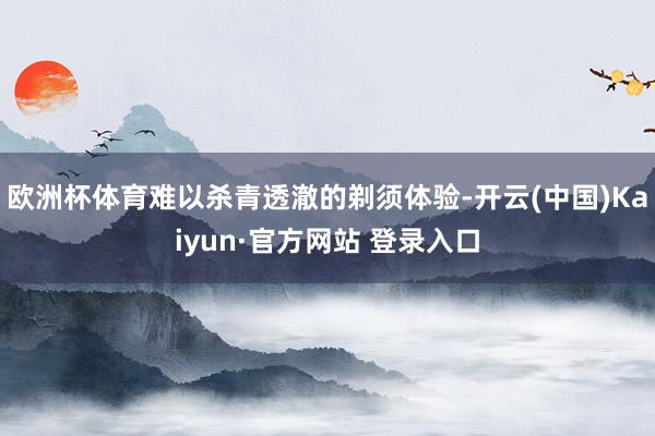 欧洲杯体育难以杀青透澈的剃须体验-开云(中国)Kaiyun·官方网站 登录入口