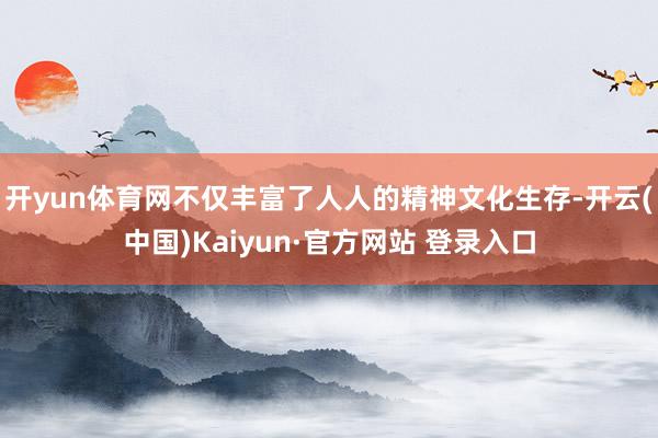 开yun体育网不仅丰富了人人的精神文化生存-开云(中国)Kaiyun·官方网站 登录入口