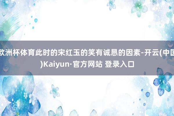 欧洲杯体育此时的宋红玉的笑有诚恳的因素-开云(中国)Kaiyun·官方网站 登录入口