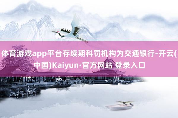 体育游戏app平台存续期科罚机构为交通银行-开云(中国)Kaiyun·官方网站 登录入口