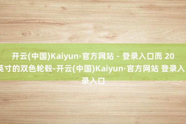 开云(中国)Kaiyun·官方网站 - 登录入口而 20 英寸的双色轮毂-开云(中国)Kaiyun·官方网站 登录入口