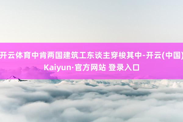 开云体育中肯两国建筑工东谈主穿梭其中-开云(中国)Kaiyun·官方网站 登录入口