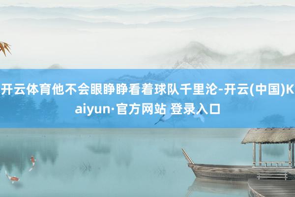 开云体育他不会眼睁睁看着球队千里沦-开云(中国)Kaiyun·官方网站 登录入口