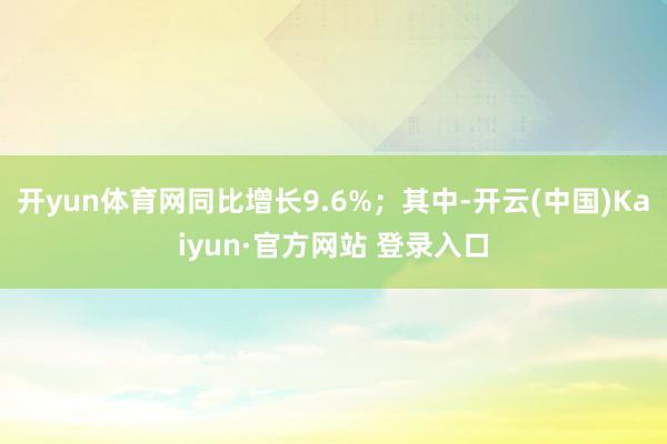 开yun体育网同比增长9.6%；其中-开云(中国)Kaiyun·官方网站 登录入口