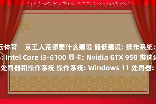 开云体育    京王人荒谬要什么建设 最低建设: 操作系统: Windows 10 处罚器: Intel Core i3-6100 显卡: Nvidia GTX 950 推选建设: 需要 64 位处罚器和操作系统 操作系统: Windows 11 处罚器: Intel Core i5-9600k 内存: 8 GB RAM 显卡: Nvidia GTX 1660 存储空间: 需要 2 GB 可用空间