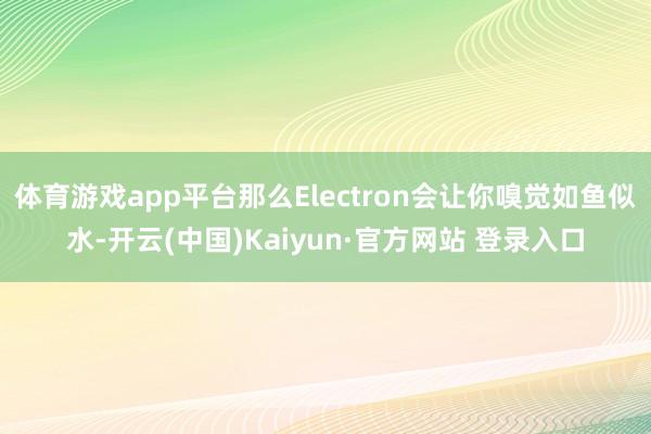 体育游戏app平台那么Electron会让你嗅觉如鱼似水-开云(中国)Kaiyun·官方网站 登录入口