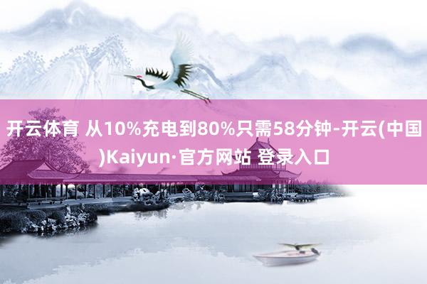 开云体育 从10%充电到80%只需58分钟-开云(中国)Kaiyun·官方网站 登录入口