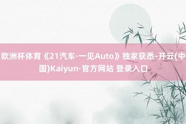 欧洲杯体育《21汽车·一见Auto》独家获悉-开云(中国)Kaiyun·官方网站 登录入口