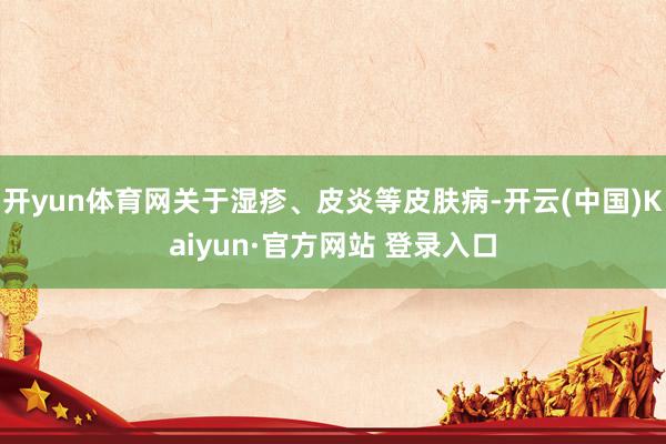 开yun体育网关于湿疹、皮炎等皮肤病-开云(中国)Kaiyun·官方网站 登录入口