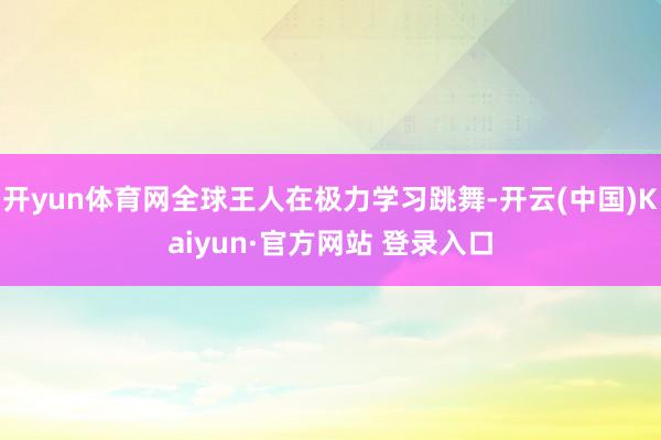 开yun体育网全球王人在极力学习跳舞-开云(中国)Kaiyun·官方网站 登录入口