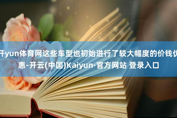 开yun体育网这些车型也初始进行了较大幅度的价钱优惠-开云(中国)Kaiyun·官方网站 登录入口