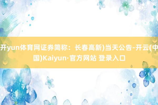 开yun体育网证券简称：长春高新)当天公告-开云(中国)Kaiyun·官方网站 登录入口