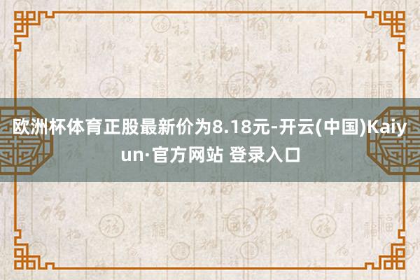欧洲杯体育正股最新价为8.18元-开云(中国)Kaiyun·官方网站 登录入口