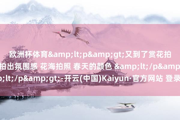 欧洲杯体育&lt;p&gt;又到了赏花拍照的季节 油菜花奈何拍出氛围感 花海拍照 春天的颜色 &lt;/p&gt;-开云(中国)Kaiyun·官方网站 登录入口