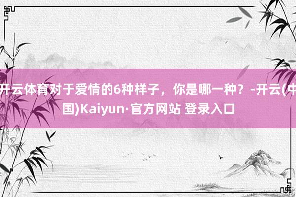 开云体育对于爱情的6种样子，你是哪一种？-开云(中国)Kaiyun·官方网站 登录入口