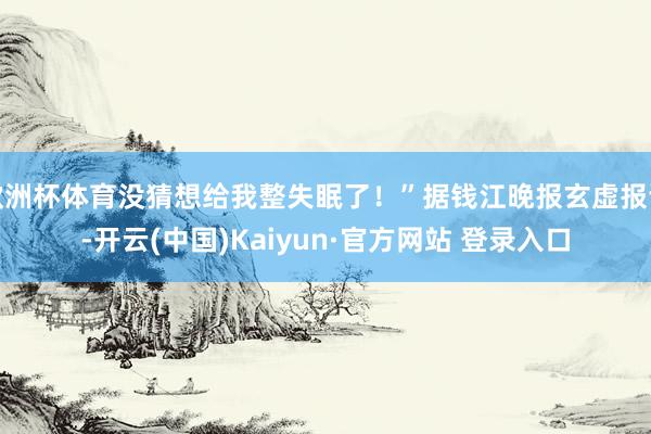 欧洲杯体育没猜想给我整失眠了！”据钱江晚报玄虚报谈-开云(中国)Kaiyun·官方网站 登录入口