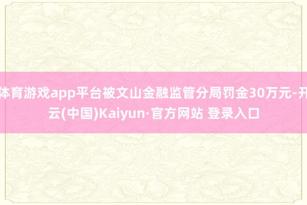 体育游戏app平台被文山金融监管分局罚金30万元-开云(中国)Kaiyun·官方网站 登录入口